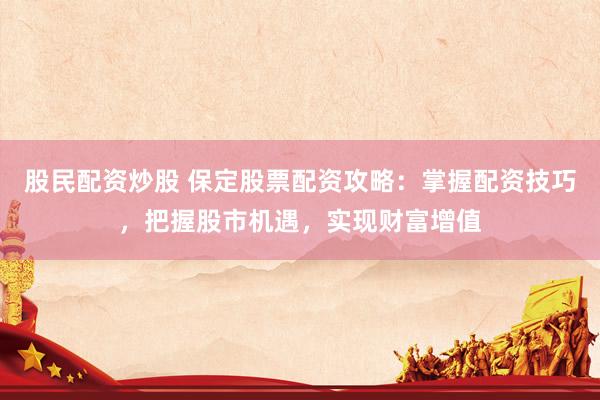 股民配资炒股 保定股票配资攻略：掌握配资技巧，把握股市机遇，实现财富增值