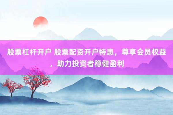 股票杠杆开户 股票配资开户特惠，尊享会员权益，助力投资者稳健盈利