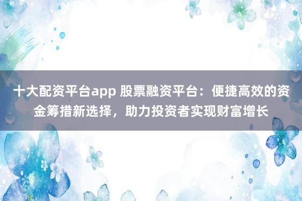 十大配资平台app 股票融资平台：便捷高效的资金筹措新选择，助力投资者实现财富增长