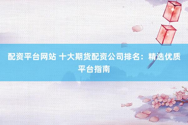 配资平台网站 十大期货配资公司排名：精选优质平台指南