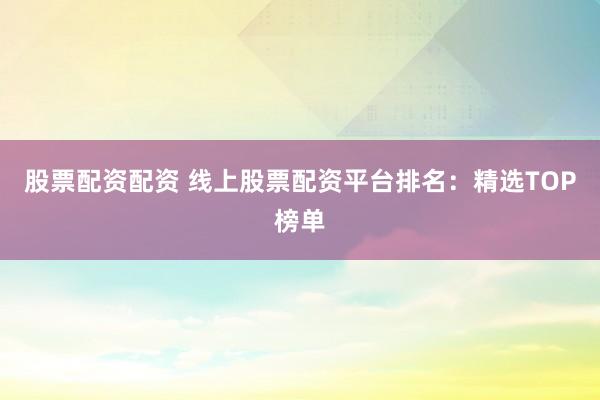 股票配资配资 线上股票配资平台排名：精选TOP榜单