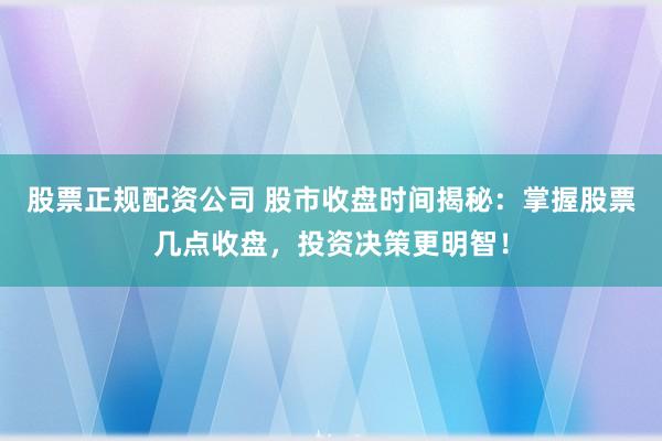 股票正规配资公司 股市收盘时间揭秘：掌握股票几点收盘，投资决策更明智！