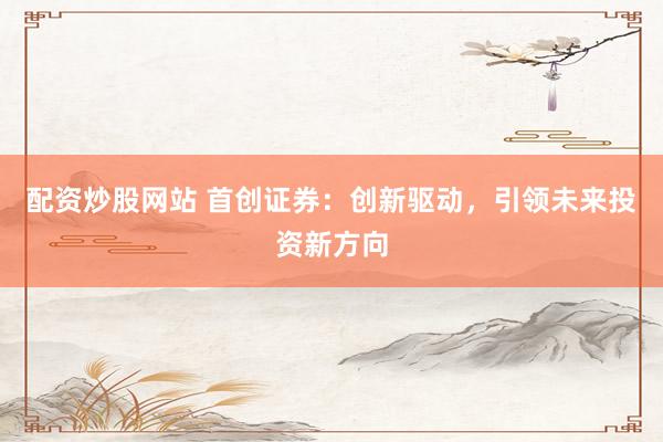 配资炒股网站 首创证券：创新驱动，引领未来投资新方向