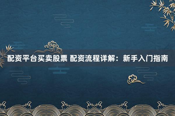 配资平台买卖股票 配资流程详解：新手入门指南