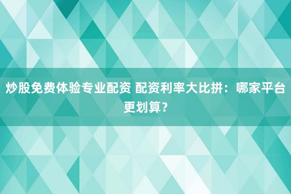 炒股免费体验专业配资 配资利率大比拼：哪家平台更划算？