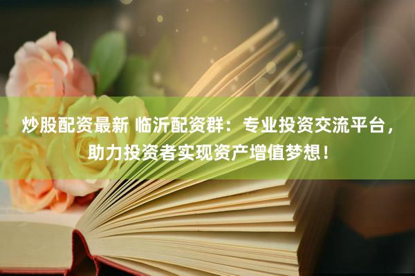 炒股配资最新 临沂配资群：专业投资交流平台，助力投资者实现资产增值梦想！