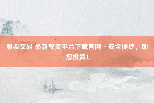 股票交易 最新配资平台下载官网 - 安全便捷，助您投资！