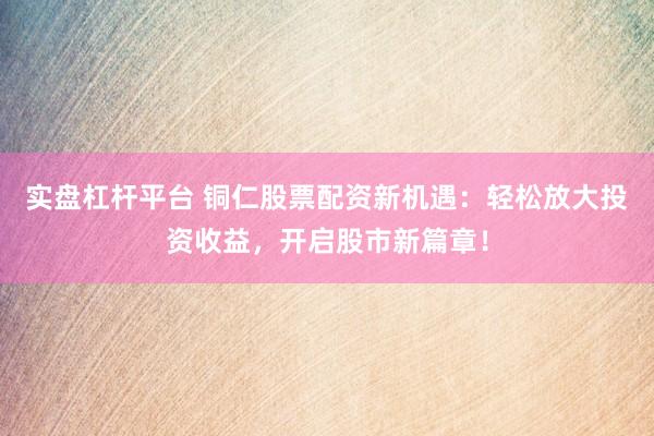 实盘杠杆平台 铜仁股票配资新机遇：轻松放大投资收益，开启股市新篇章！