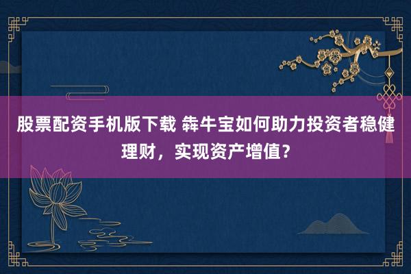 股票配资手机版下载 犇牛宝如何助力投资者稳健理财，实现资产增值？