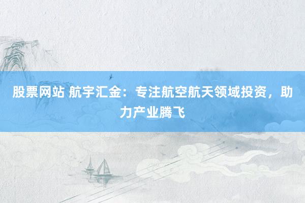 股票网站 航宇汇金：专注航空航天领域投资，助力产业腾飞