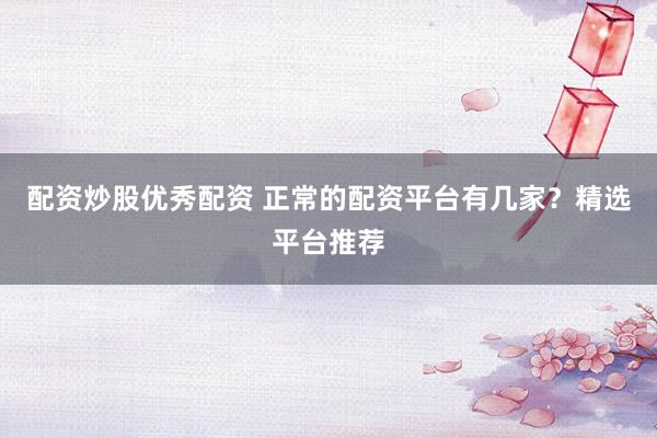 配资炒股优秀配资 正常的配资平台有几家？精选平台推荐