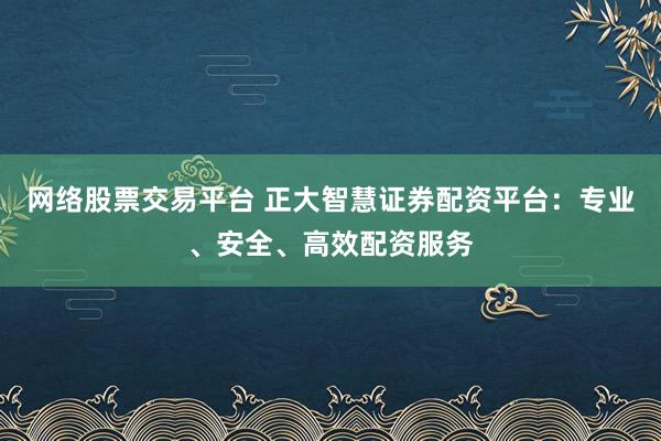 网络股票交易平台 正大智慧证券配资平台：专业、安全、高效配资服务