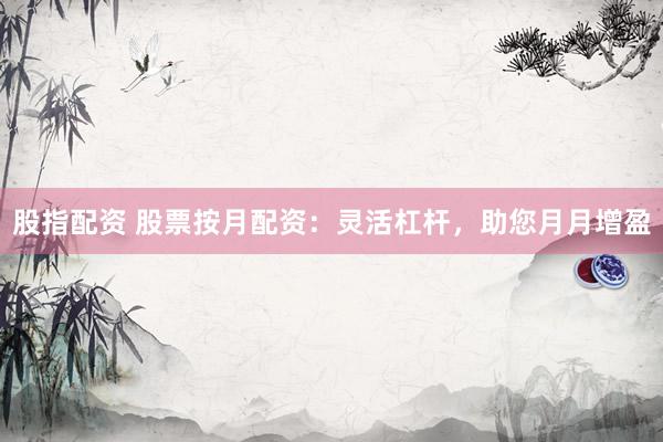 股指配资 股票按月配资：灵活杠杆，助您月月增盈