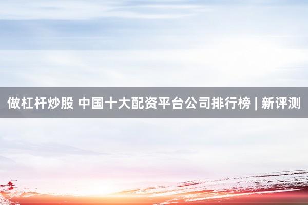 做杠杆炒股 中国十大配资平台公司排行榜 | 新评测