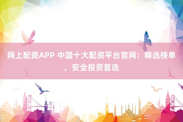 网上配资APP 中国十大配资平台官网：精选榜单，安全投资首选