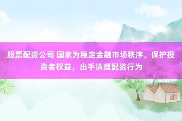 股票配资公司 国家为稳定金融市场秩序、保护投资者权益，出手清理配资行为