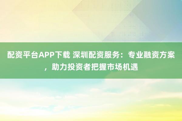 配资平台APP下载 深圳配资服务：专业融资方案，助力投资者把握市场机遇