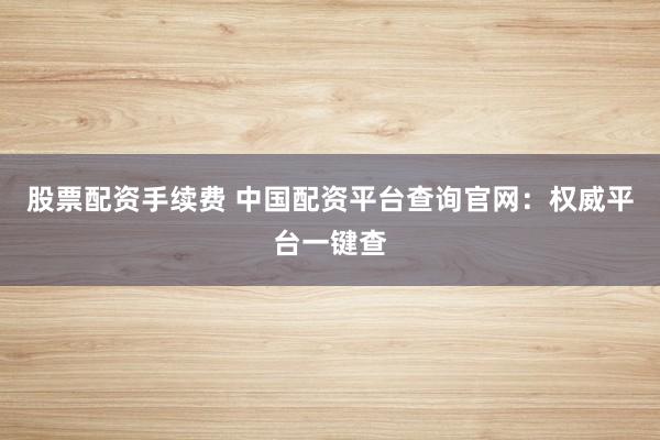 股票配资手续费 中国配资平台查询官网：权威平台一键查