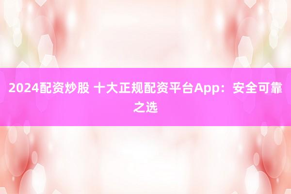 2024配资炒股 十大正规配资平台App：安全可靠之选