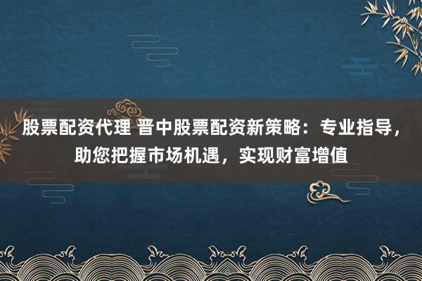 股票配资代理 晋中股票配资新策略：专业指导，助您把握市场机遇，实现财富增值