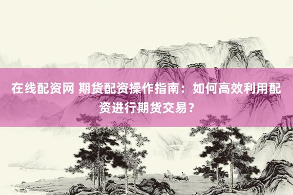 在线配资网 期货配资操作指南：如何高效利用配资进行期货交易？