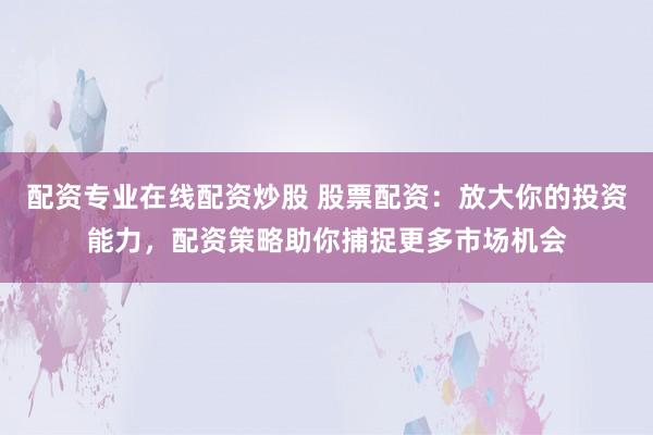 配资专业在线配资炒股 股票配资：放大你的投资能力，配资策略助你捕捉更多市场机会
