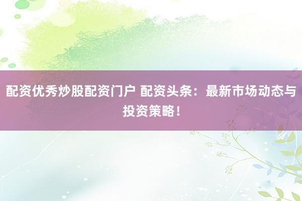 配资优秀炒股配资门户 配资头条：最新市场动态与投资策略！