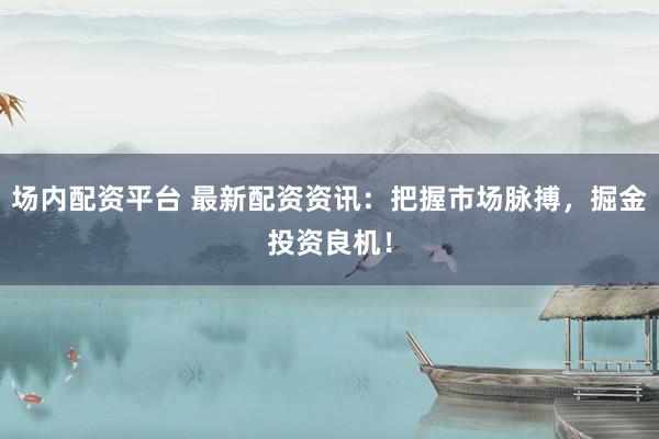 场内配资平台 最新配资资讯：把握市场脉搏，掘金投资良机！