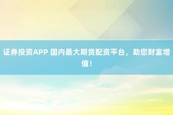 证券投资APP 国内最大期货配资平台，助您财富增值！