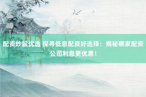 配资炒股优选 探寻低息配资好选择：揭秘哪家配资公司利息更优惠！