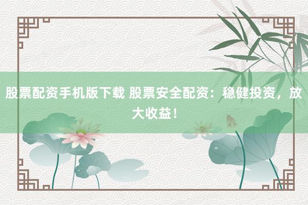 股票配资手机版下载 股票安全配资：稳健投资，放大收益！