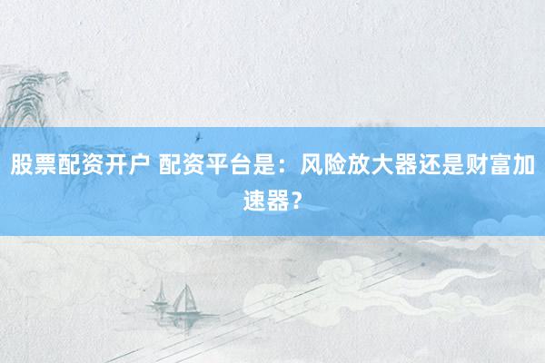 股票配资开户 配资平台是：风险放大器还是财富加速器？