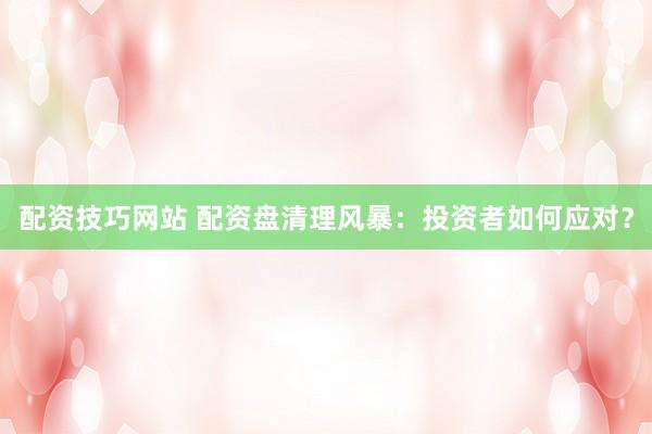 配资技巧网站 配资盘清理风暴：投资者如何应对？