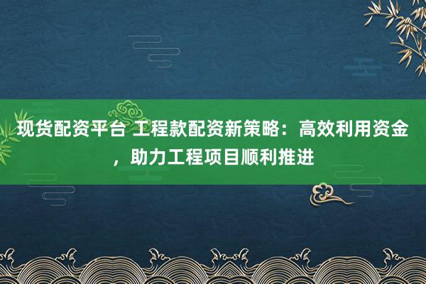 现货配资平台 工程款配资新策略：高效利用资金，助力工程项目顺利推进