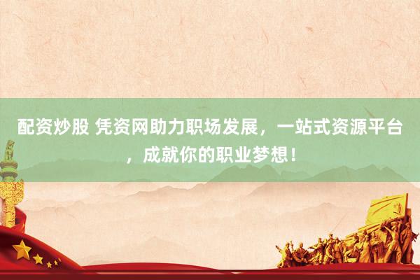配资炒股 凭资网助力职场发展，一站式资源平台，成就你的职业梦想！