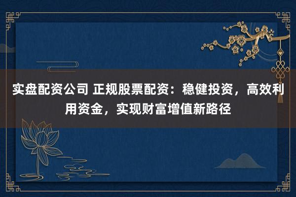 实盘配资公司 正规股票配资：稳健投资，高效利用资金，实现财富增值新路径