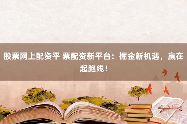 股票网上配资平 票配资新平台：掘金新机遇，赢在起跑线！