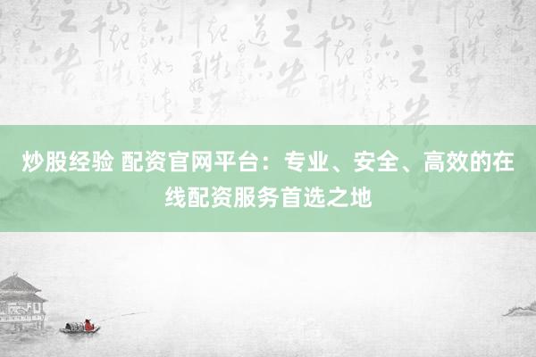 炒股经验 配资官网平台：专业、安全、高效的在线配资服务首选之地