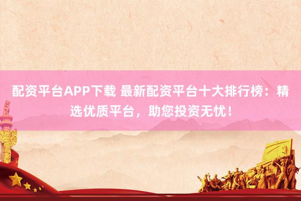 配资平台APP下载 最新配资平台十大排行榜：精选优质平台，助您投资无忧！