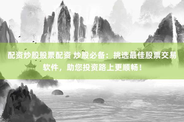 配资炒股股票配资 炒股必备：挑选最佳股票交易软件，助您投资路上更顺畅！
