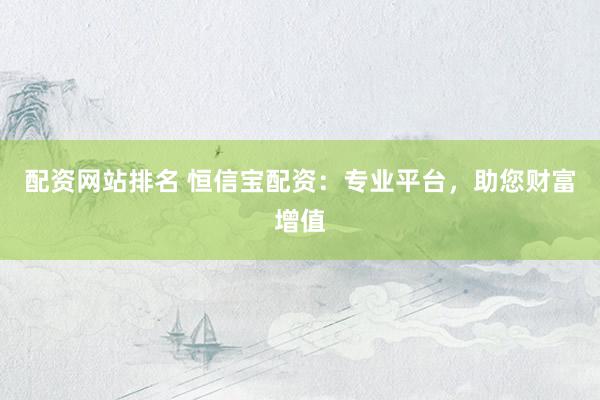 配资网站排名 恒信宝配资：专业平台，助您财富增值