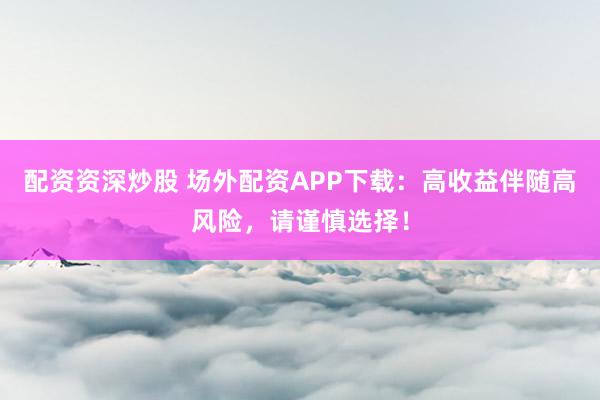 配资资深炒股 场外配资APP下载：高收益伴随高风险，请谨慎选择！