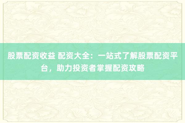 股票配资收益 配资大全：一站式了解股票配资平台，助力投资者掌握配资攻略