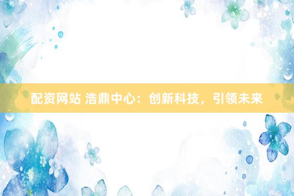 配资网站 浩鼎中心：创新科技，引领未来