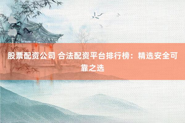 股票配资公司 合法配资平台排行榜：精选安全可靠之选