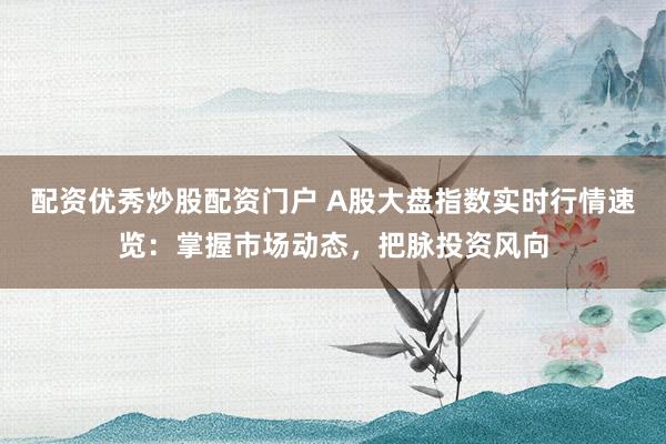 配资优秀炒股配资门户 A股大盘指数实时行情速览：掌握市场动态，把脉投资风向