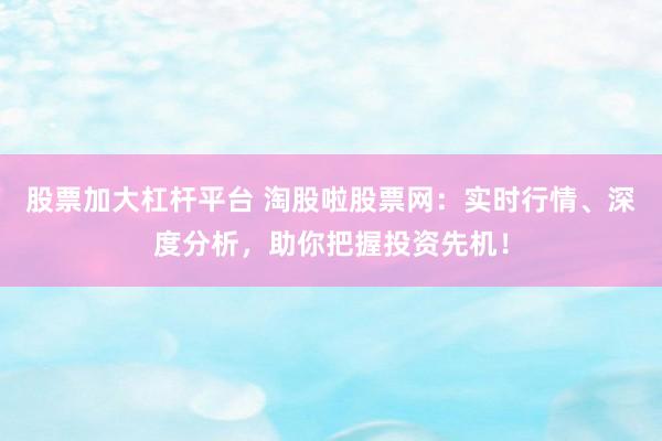 股票加大杠杆平台 淘股啦股票网：实时行情、深度分析，助你把握投资先机！