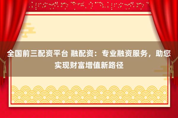 全国前三配资平台 融配资：专业融资服务，助您实现财富增值新路径