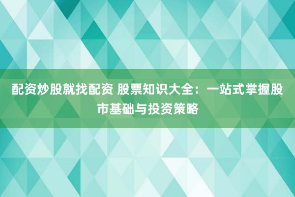配资炒股就找配资 股票知识大全：一站式掌握股市基础与投资策略
