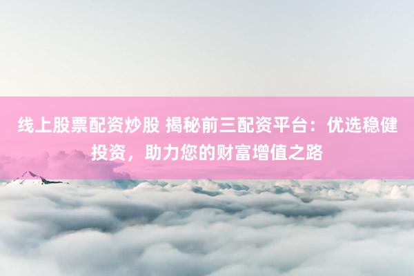 线上股票配资炒股 揭秘前三配资平台：优选稳健投资，助力您的财富增值之路